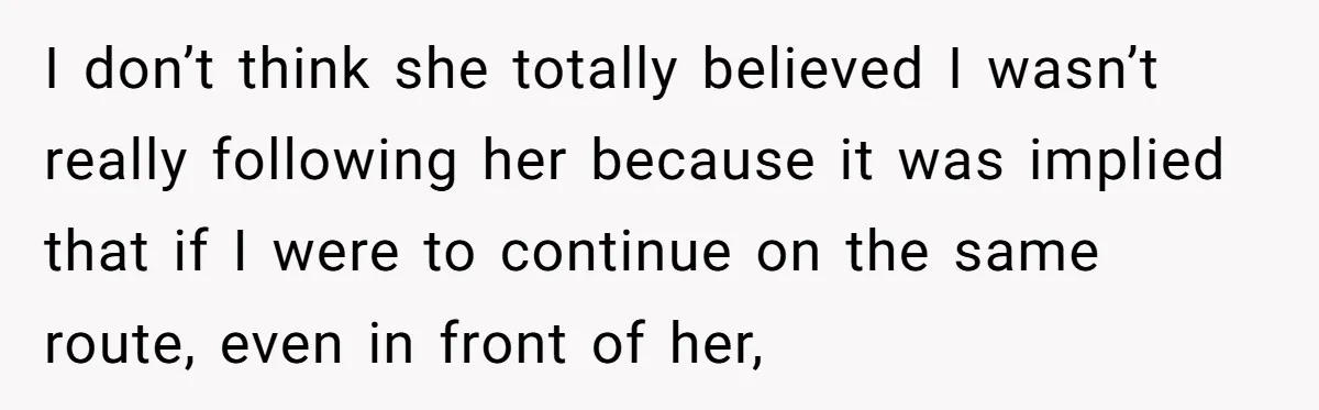 I don’t think she totally believed I wasn’t really following her because it was implied that if I were to continue on the same route, even in front of her,