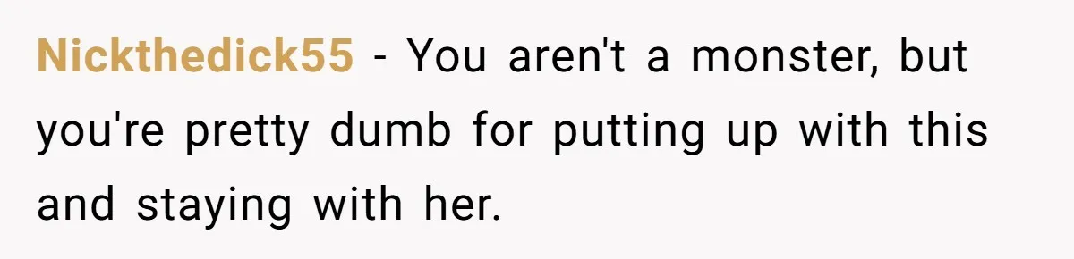 Nickthedick55 − You aren't a monster, but you're pretty dumb for putting up with this and staying with her.