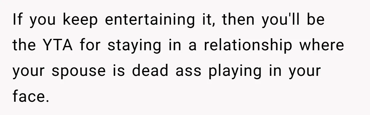 If you keep entertaining it, then you'll be the YTA for staying in a relationship where your spouse is dead ass playing in your face.