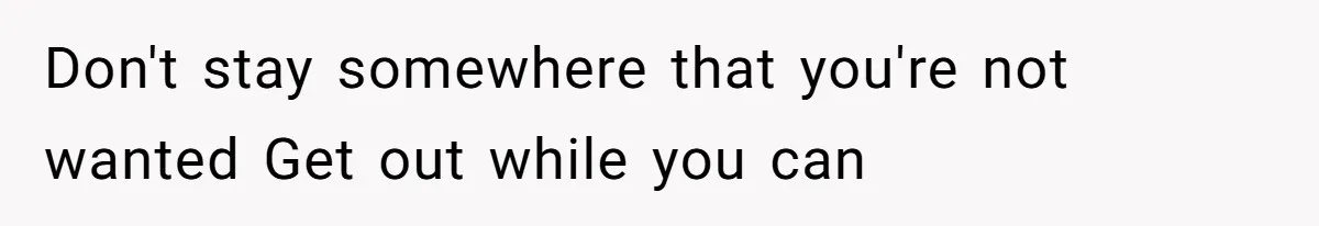 Don't stay somewhere that you're not wanted Get out while you can