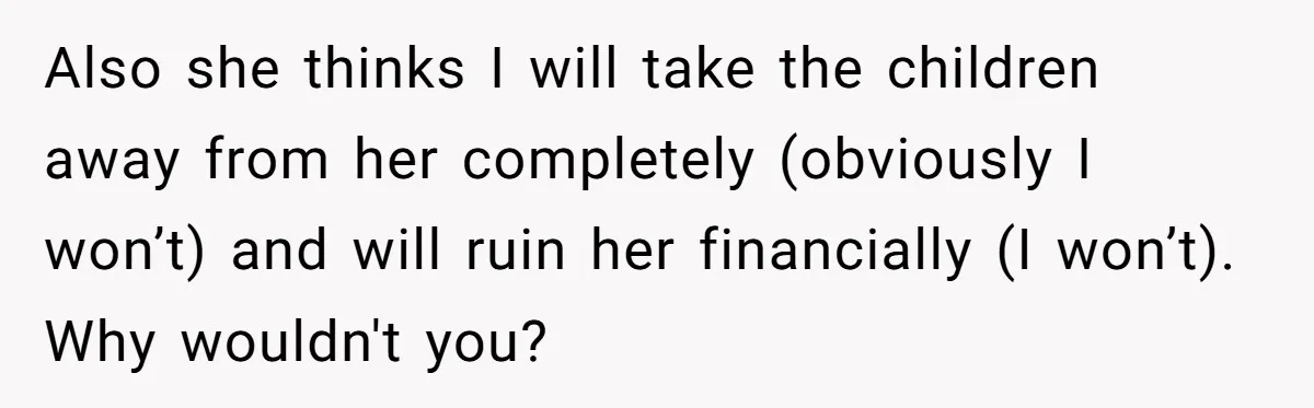 Also she thinks I will take the children away from her completely (obviously I won’t) and will ruin her financially (I won’t). Why wouldn't you?