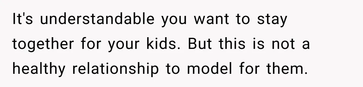 It's understandable you want to stay together for your kids. But this is not a healthy relationship to model for them.