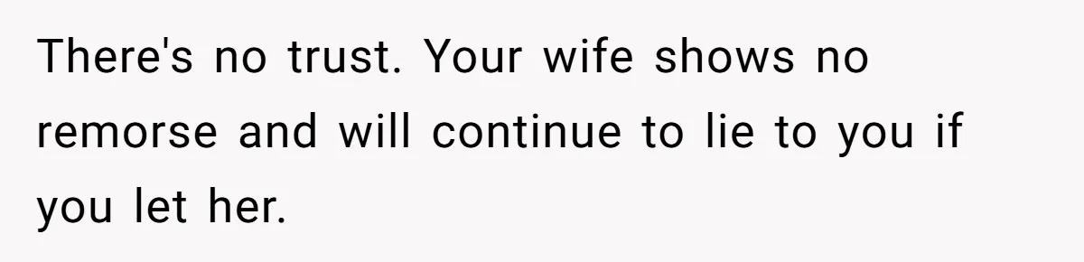 There's no trust. Your wife shows no remorse and will continue to lie to you if you let her.