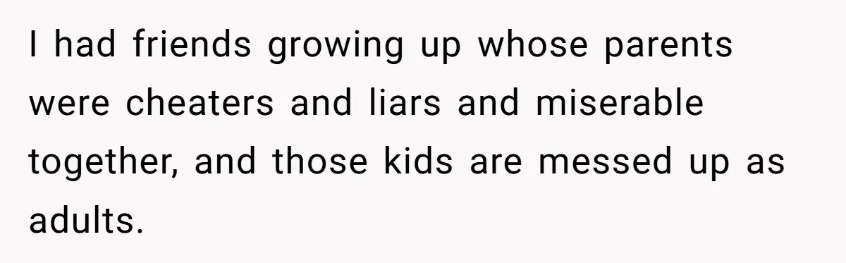I had friends growing up whose parents were cheaters and liars and miserable together, and those kids are messed up as adults.