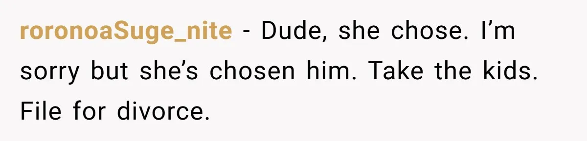 roronoaSuge_nite − Dude, she chose. I’m sorry but she’s chosen him. Take the kids. File for divorce.