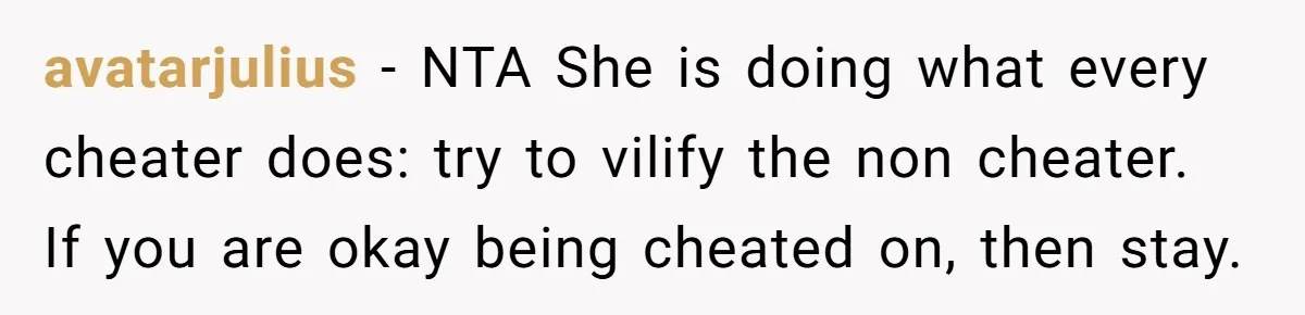 avatarjulius − NTA She is doing what every cheater does: try to vilify the non cheater. If you are okay being cheated on, then stay.