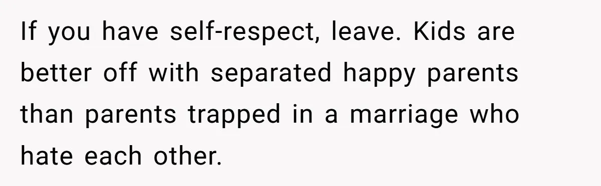 If you have self-respect, leave. Kids are better off with separated happy parents than parents trapped in a marriage who hate each other.