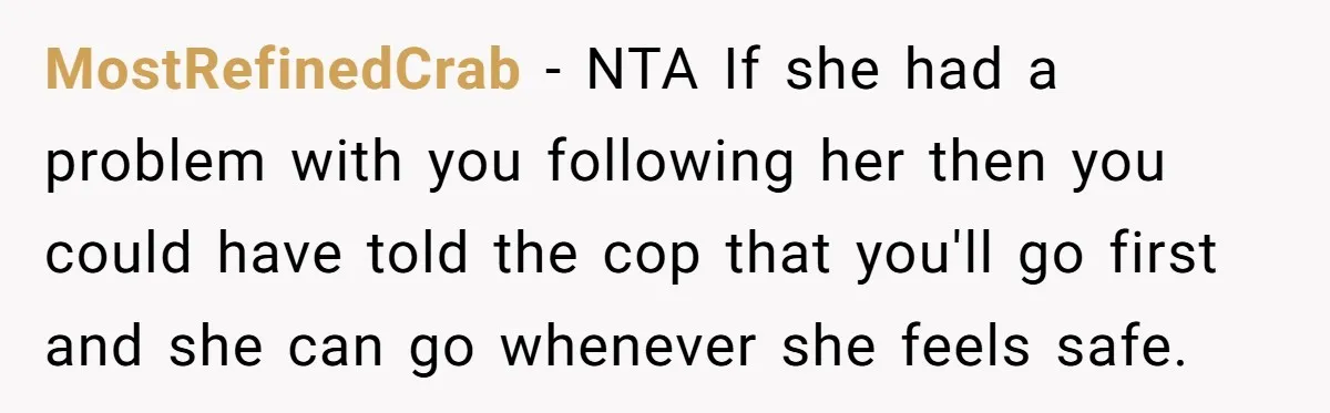 MostRefinedCrab − NTA If she had a problem with you following her then you could have told the cop that you'll go first and she can go whenever she feels...