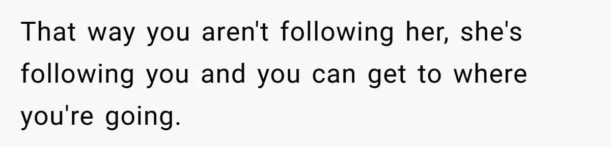 That way you aren't following her, she's following you and you can get to where you're going.