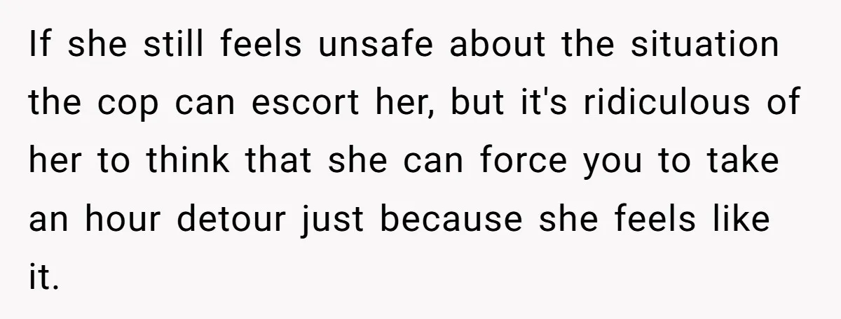 If she still feels unsafe about the situation the cop can escort her, but it's ridiculous of her to think that she can force you to take an hour detour...