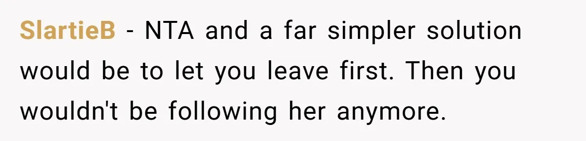 SlartieB − NTA and a far simpler solution would be to let you leave first. Then you wouldn't be following her anymore.