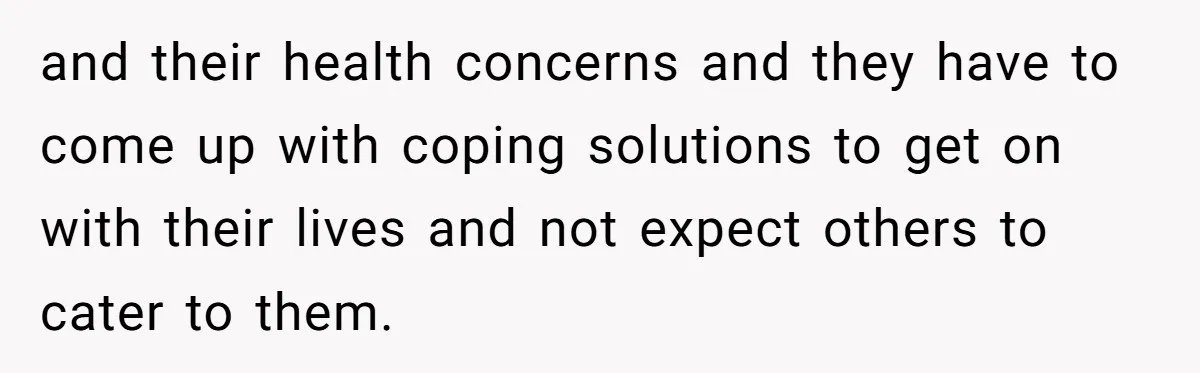 and their health concerns and they have to come up with coping solutions to get on with their lives and not expect others to cater to them.