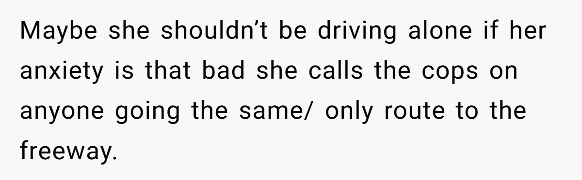 Maybe she shouldn’t be driving alone if her anxiety is that bad she calls the cops on anyone going the same/ only route to the freeway.