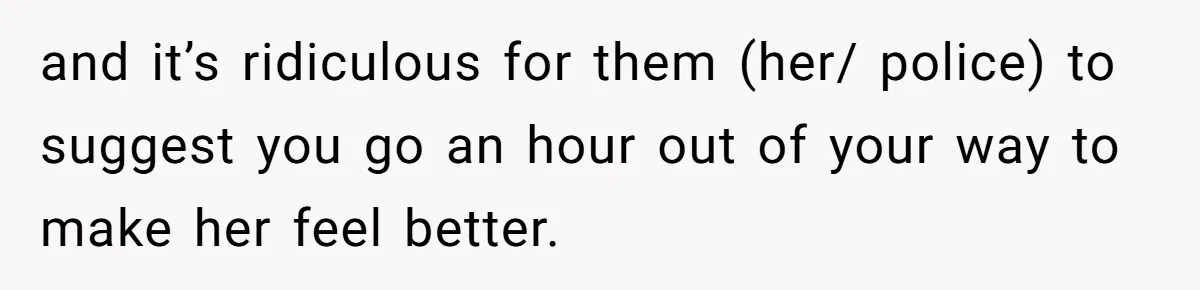 and it’s ridiculous for them (her/ police) to suggest you go an hour out of your way to make her feel better.