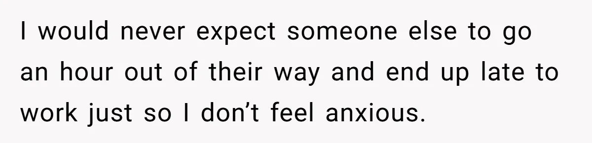 I would never expect someone else to go an hour out of their way and end up late to work just so I don’t feel anxious.