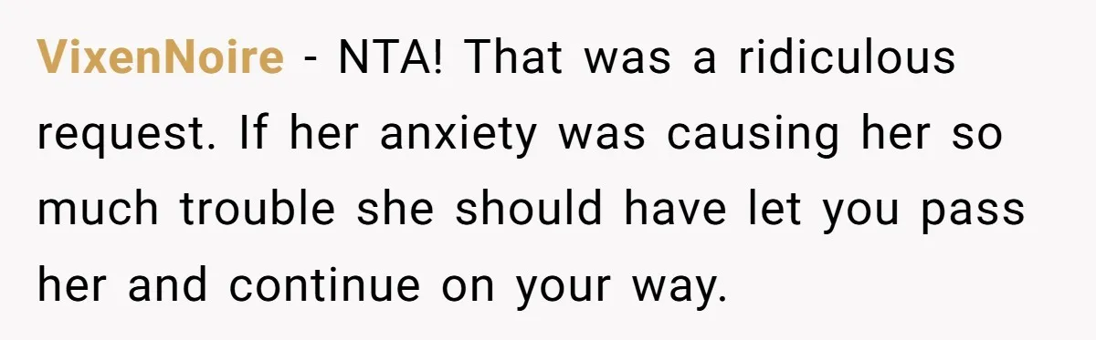 VixenNoire − NTA! That was a ridiculous request. If her anxiety was causing her so much trouble she should have let you pass her and continue on your way.