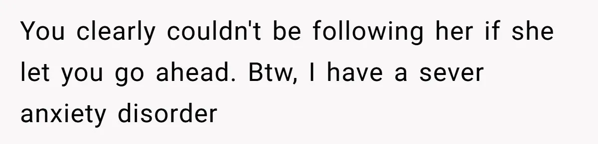 You clearly couldn't be following her if she let you go ahead. Btw, I have a sever anxiety disorder