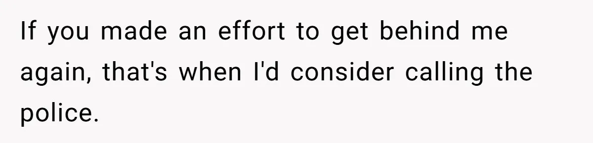 If you made an effort to get behind me again, that's when I'd consider calling the police.