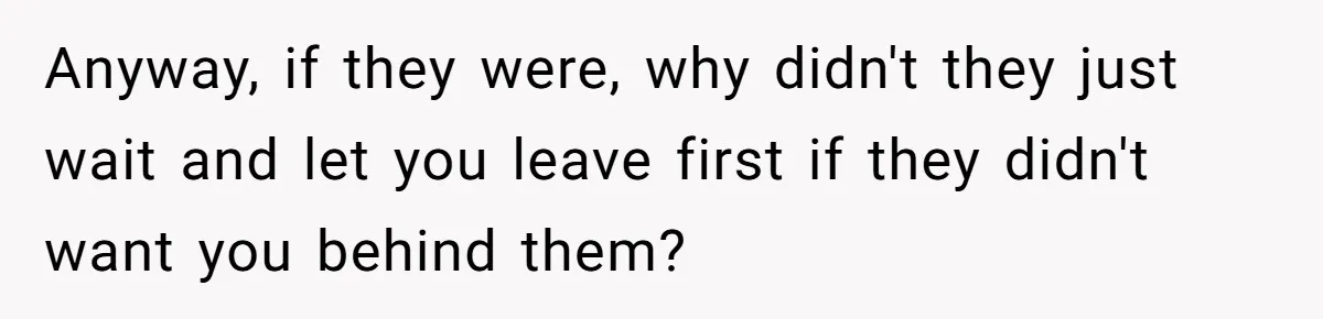 Anyway, if they were, why didn't they just wait and let you leave first if they didn't want you behind them?