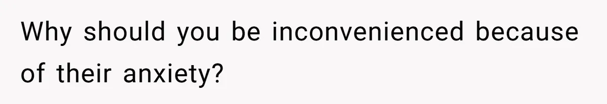 Why should you be inconvenienced because of their anxiety?