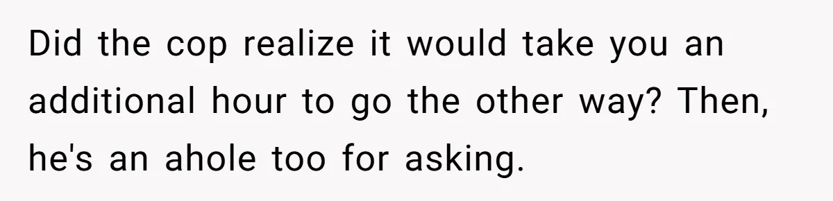 Did the cop realize it would take you an additional hour to go the other way? Then, he's an ahole too for asking.