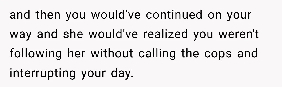 and then you would've continued on your way and she would've realized you weren't following her without calling the cops and interrupting your day.