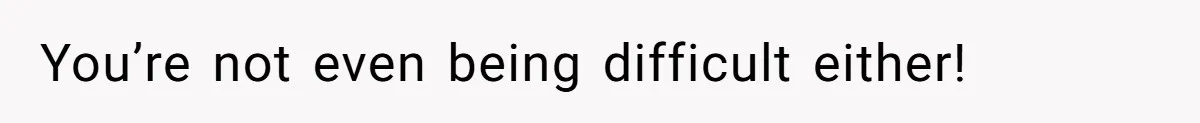 You’re not even being difficult either!
