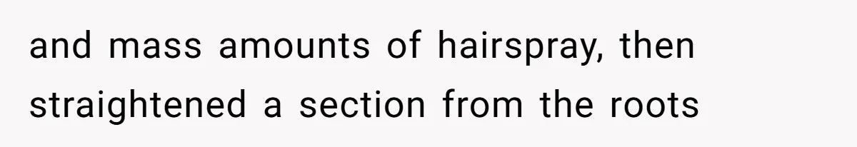 and mass amounts of hairspray, then straightened a section from the roots