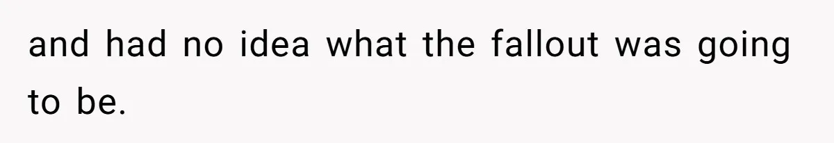 and had no idea what the fallout was going to be.