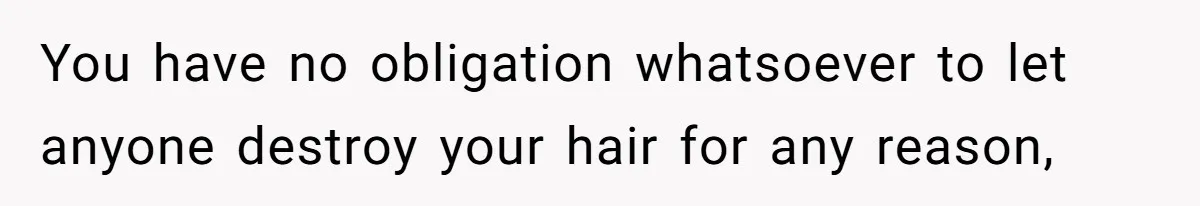 You have no obligation whatsoever to let anyone destroy your hair for any reason,