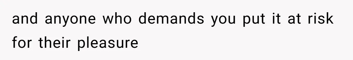 and anyone who demands you put it at risk for their pleasure