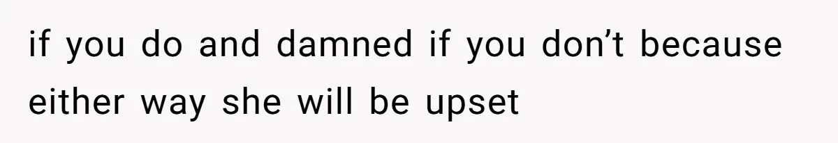 if you do and damned if you don’t because either way she will be upset