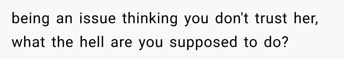 being an issue thinking you don't trust her, what the hell are you supposed to do?