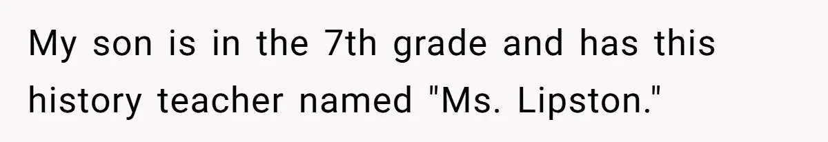 My son is in the 7th grade and has this history teacher named "Ms. Lipston."