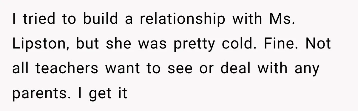 I tried to build a relationship with Ms. Lipston, but she was pretty cold. Fine. Not all teachers want to see or deal with any parents. I get it