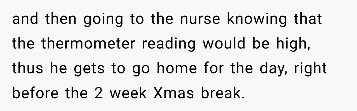 and then going to the nurse knowing that the thermometer reading would be high, thus he gets to go home for the day, right before the 2 week Xmas break.