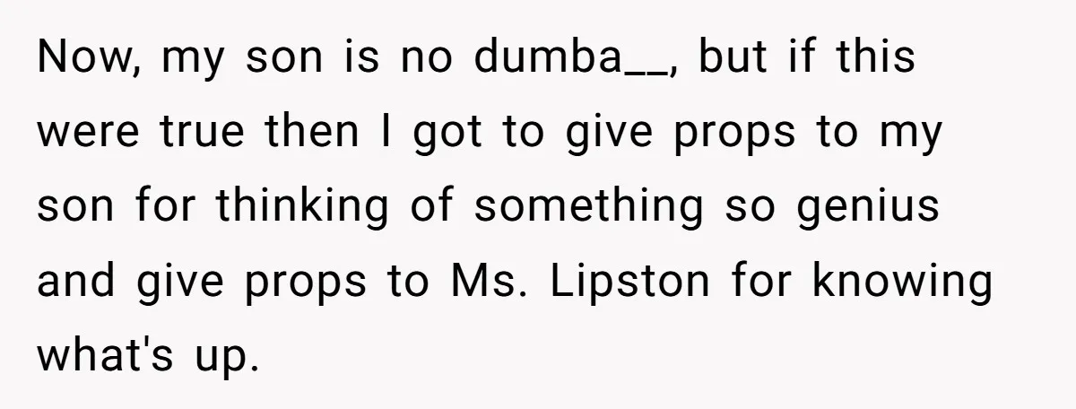 Now, my son is no dumba__, but if this were true then I got to give props to my son for thinking of something so genius and give props to...