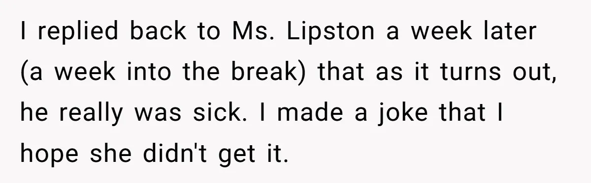 I replied back to Ms. Lipston a week later (a week into the break) that as it turns out, he really was sick. I made a joke that I hope...