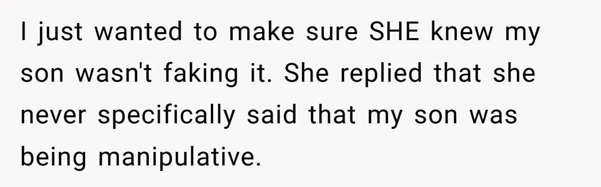 I just wanted to make sure SHE knew my son wasn't faking it. She replied that she never specifically said that my son was being manipulative.