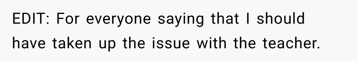EDIT: For everyone saying that I should have taken up the issue with the teacher.