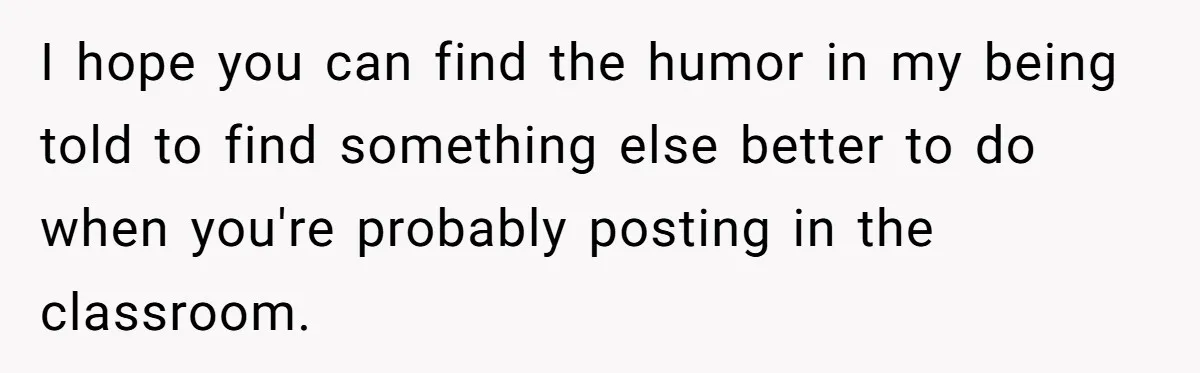 I hope you can find the humor in my being told to find something else better to do when you're probably posting in the classroom.