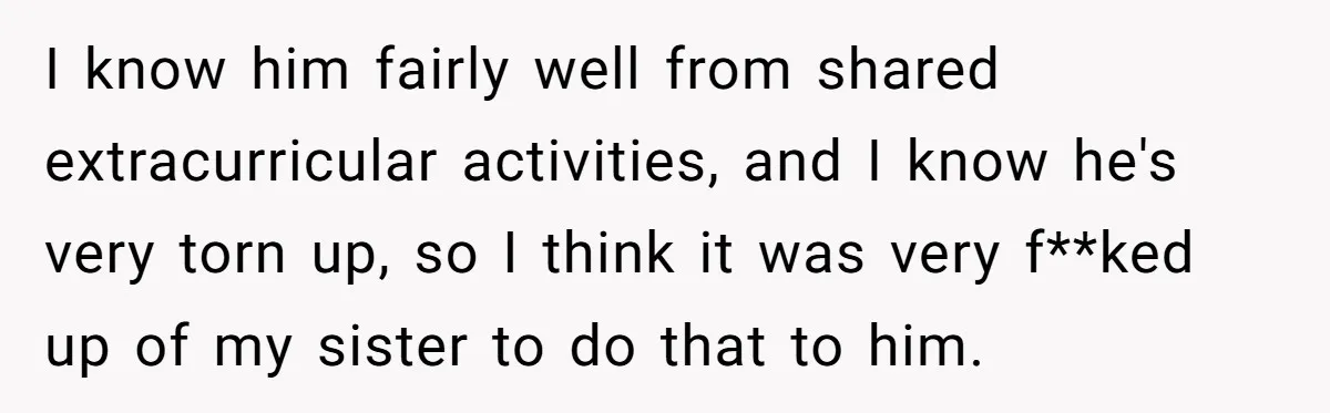 I know him fairly well from shared extracurricular activities, and I know he's very torn up, so I think it was very f**ked up of my sister to do that...