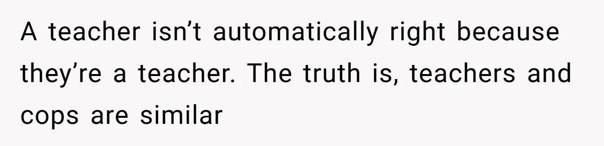 A teacher isn’t automatically right because they’re a teacher. The truth is, teachers and cops are similar
