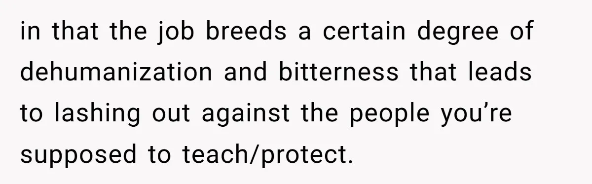 in that the job breeds a certain degree of dehumanization and bitterness that leads to lashing out against the people you’re supposed to teach/protect.