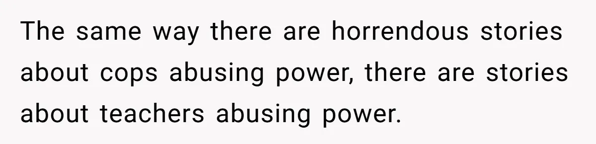 The same way there are horrendous stories about cops abusing power, there are stories about teachers abusing power.