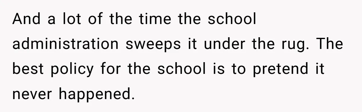 And a lot of the time the school administration sweeps it under the rug. The best policy for the school is to pretend it never happened.