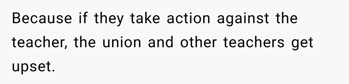 Because if they take action against the teacher, the union and other teachers get upset.