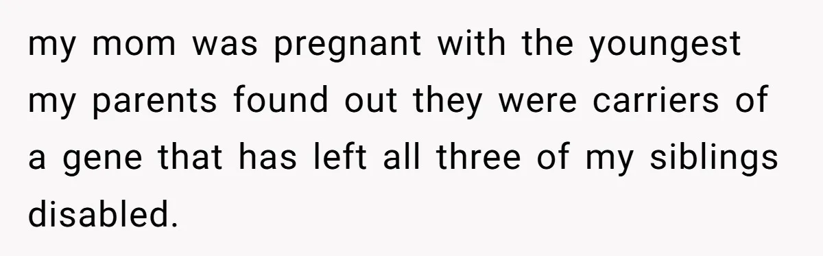 my mom was pregnant with the youngest my parents found out they were carriers of a gene that has left all three of my siblings disabled.