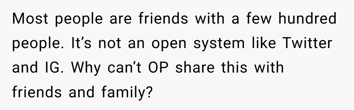 Most people are friends with a few hundred people. It’s not an open system like Twitter and IG. Why can’t OP share this with friends and family?