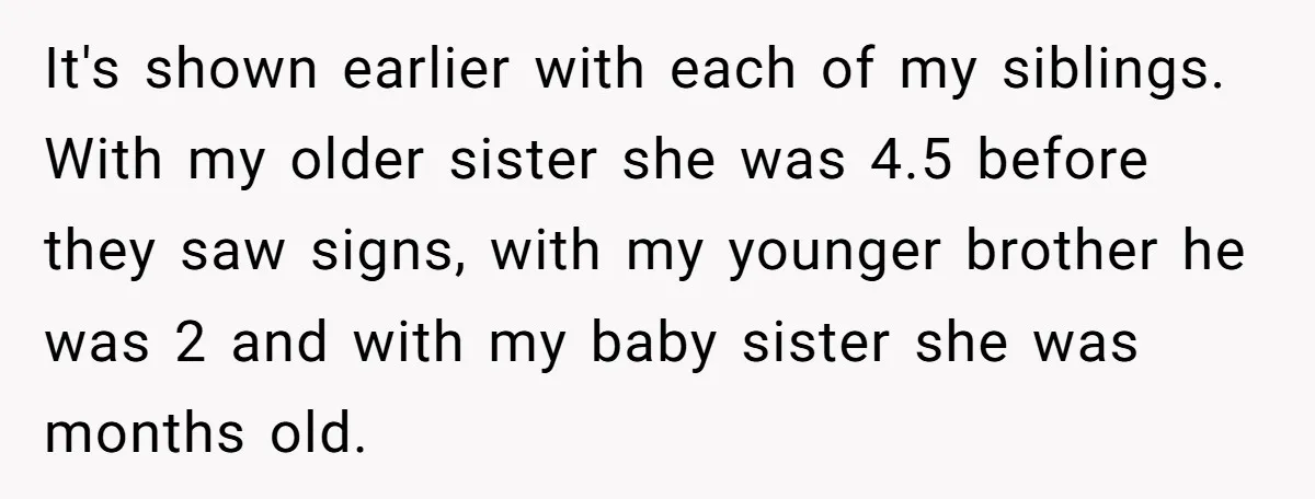 It's shown earlier with each of my siblings. With my older sister she was 4.5 before they saw signs, with my younger brother he was 2 and with my baby...